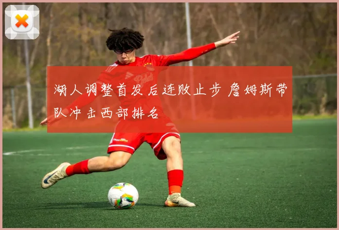 湖人调整首发后连败止步 詹姆斯带队冲击西部排名