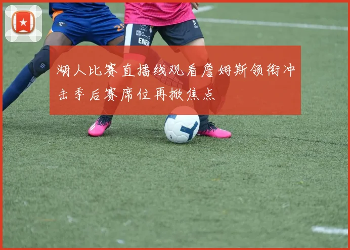 湖人比赛直播线观看詹姆斯领衔冲击季后赛席位再掀焦点