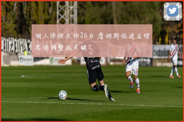 湖人惨败太阳26分 詹姆斯低迷后续客场调整成关键