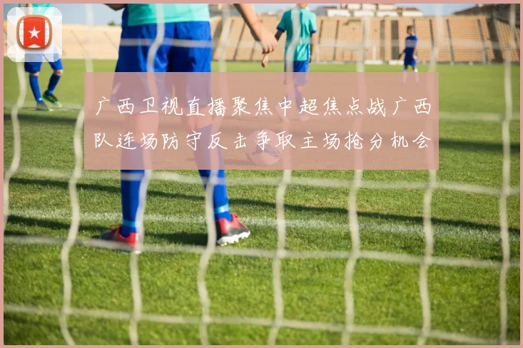 广西卫视直播聚焦中超焦点战广西队连场防守反击争取主场抢分机会
