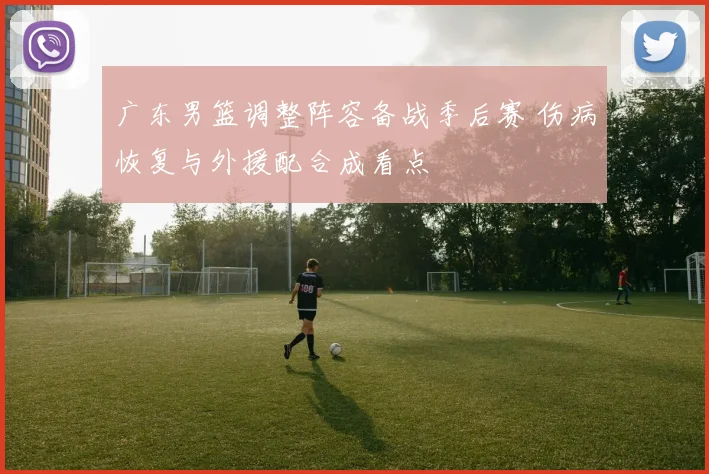 广东男篮调整阵容备战季后赛 伤病恢复与外援配合成看点