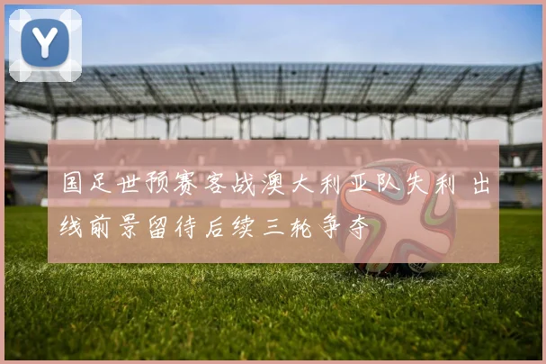国足世预赛客战澳大利亚队失利 出线前景留待后续三轮争夺