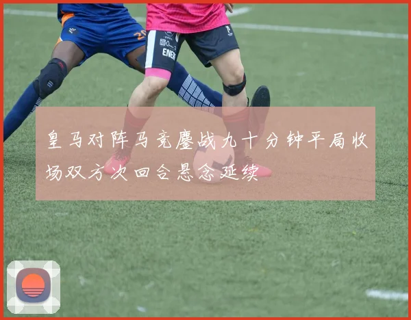 皇马对阵马竞鏖战九十分钟平局收场双方次回合悬念延续