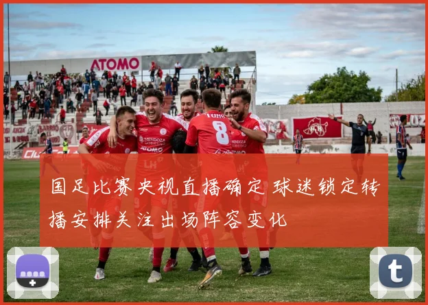国足比赛央视直播确定 球迷锁定转播安排关注出场阵容变化