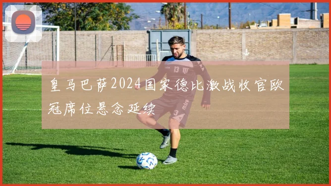 皇马巴萨2024国家德比激战收官欧冠席位悬念延续